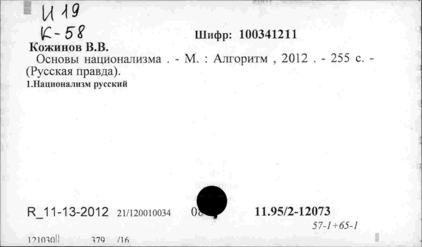 ﻿£-58	Шифр: 100341211
Кожинов В.В.
Основы национализма . - М. : Алгоритм , 2012 . - 255 с.
(Русская правда).
1.Национализм русский
Н_11-13-2012 21/120010034
12103011
379 /16
11.95/2-12073
57-1+65-1